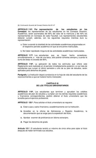 26 Continuación Acuerdo del Consejo Directivo No.021-07

ARTICULO 116º. Por representación        de    los estudiantes en los
Consejos: los representantes de los estudiantes en los Consejos Directivo,
Académico, serán exonerados del 80% del valor de la matrícula y del 40% los
representantes en Consejos de cada Facultad. Los representantes estudiantiles
deberán cumplir, además, con los siguientes requisitos mientras dure su
representación:

    a. Estar cursando la totalidad de las actividades académicas programadas en
       el respectivo período académico en que se encuentre matriculado.

    b. No haber reprobado ninguna de las actividades académicas matriculadas.

ARTICULO 117º. Los estudiantes que se hayan hecho acreedores,
simultáneamente, a más de una beca, sólo podrán tomarlas siempre y cuando la
suma de éstas no exceda del 80%.

ARTÍCULO 118º. La aplicación de todos los estímulos que refiere este
Reglamento será realizada en el período inmediatamente posterior y si se trata de
estudiantes que cursan el último semestre o año de su plan de estudios, serán
aplicados para derechos de grado.

Parágrafo. La Institución dejará constancia en la hoja de vida del estudiante de los
reconocimientos a que se hubiere hecho merecedor.


                                     CAPÍTULO XI
                           DE LOS TÍTULOS UNIVERSITARIOS


ARTICULO 119º. Los estudiantes que terminen y aprueben los créditos
académicos del plan de estudios y cumplan con los demás requisitos académicos
y financieros correspondientes, podrán obtener el titulo universitario que les
acredita para el ejercicio profesional.

ARTICULO 120 º. Para solicitar el titulo universitario se requiere:

    a. Estar a paz y salvo financiera y académicamente con la Institución.

    b. Acreditar en la oficina de Admisiones y Registro Académico, la
       documentación que se exige para la expedición del titulo.

    c. Aprobar examen de proficiencia en idioma extranjero.

    d. Pagar los derechos de grado.


Artículo 121° El estudiante tendrá un máximo de cinco años para optar al título
             .
después de haber terminado sus estudios.
 