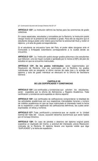 27 Continuación Acuerdo del Consejo Directivo No.021-07

ARTICULO 122º. La Institución definirá las fechas para las ceremonias de grado
colectivas.

En casos especiales, estudiados y concedidos por la Rectoría, la Institución podrá
otorgar títulos sin la presencia del candidato a grado. Para ello se requiere que el
estudiante otorgue poder ante notario para tramitar la solicitud del título y recibir el
diploma y el acta de grado correspondientes.

Si el estudiante se encuentra fuera del País, el poder debe otorgarse ante el
Consulado o Embajada Colombiana correspondiente a la ciudad donde se
encuentre.

ARTICULO 123º. La Institución podrá otorgar grados póstumos a los estudiantes
que fallezcan, una vez hayan cursado o aprobado por lo menos el 80% del plan de
estudios en que se encuentra matriculado.

ARTÍCULO 124º. De los grados individuales: serán reglamentados por
Resolución de Rectoría. Una vez autorizados por la Rectoría, los grados
individuales sólo se otorgarán el último viernes de cada mes y la entrega del
diploma y acta de grado individual se efectuará en la Oficina de Secretaría
General.


                                   CAPITULO XII
                       DE LOS CERTIFICADOS Y CONSTANCIAS


ARTICULO 125º. Los certificados y constancias que soliciten los estudiantes,
serán expedidos por la oficina de Admisiones y Registro Académico. Toda
certificación y constancia será expedida en idioma español.

ARTICULO 126º. Los certificados de calificaciones comprenderán la totalidad de
las actividades académicas con sus respectivas intensidades horarias y número
de créditos académicos en que se haya matriculado el interesado hasta la fecha
de su expedición y solo registrarán las calificaciones definitivas, las cuales serán
expresadas en letras y números.

ARTICULO 127º. Toda certificación y constancia que se expida en la Unidad
Central del Valle del Cauca, causarán derechos económicos que serán fijados
por el Consejo Directivo.

ARTÍCULO 128º. En caso de pérdida o deterioro del diploma original podrá
expedirse un duplicado del mismo, a solicitud del interesado, previa Resolución
motivada de la Rectoría. El diploma llevará una leyenda visible que diga
“DUPLICADO” y la fecha de expedición.
 