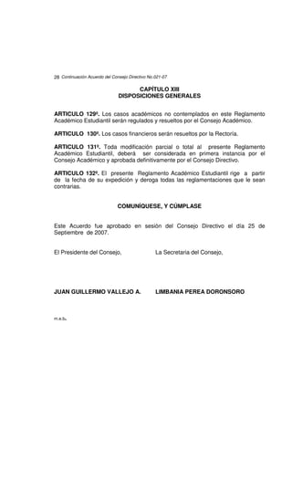 28 Continuación Acuerdo del Consejo Directivo No.021-07

                                     CAPÍTULO XIII
                               DISPOSICIONES GENERALES


ARTICULO 129º. Los casos académicos no contemplados en este Reglamento
Académico Estudiantil serán regulados y resueltos por el Consejo Académico.

ARTICULO 130º. Los casos financieros serán resueltos por la Rectoría.

ARTICULO 131º. Toda modificación parcial o total al presente Reglamento
Académico Estudiantil, deberá ser considerada en primera instancia por el
Consejo Académico y aprobada definitivamente por el Consejo Directivo.

ARTICULO 132º. El presente Reglamento Académico Estudiantil rige a partir
de la fecha de su expedición y deroga todas las reglamentaciones que le sean
contrarias.


                               COMUNÍQUESE, Y CÚMPLASE


Este Acuerdo fue aprobado en sesión del Consejo Directivo el día 25 de
Septiembre de 2007.


El Presidente del Consejo,                       La Secretaria del Consejo,




JUAN GUILLERMO VALLEJO A.                        LIMBANIA PEREA DORONSORO



m.e.b.
 