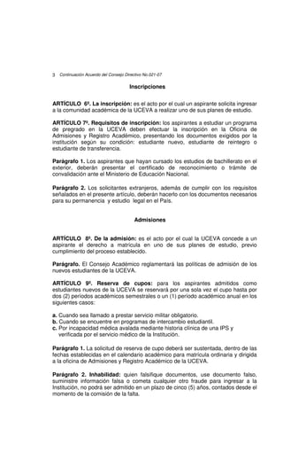 3 Continuación Acuerdo del Consejo Directivo No.021-07

                                      Inscripciones


ARTÍCULO 6º. La inscripción: es el acto por el cual un aspirante solicita ingresar
a la comunidad académica de la UCEVA a realizar uno de sus planes de estudio.

ARTÍCULO 7º. Requisitos de inscripción: los aspirantes a estudiar un programa
de pregrado en la UCEVA deben efectuar la inscripción en la Oficina de
Admisiones y Registro Académico, presentando los documentos exigidos por la
institución según su condición: estudiante nuevo, estudiante de reintegro o
estudiante de transferencia.

Parágrafo 1. Los aspirantes que hayan cursado los estudios de bachillerato en el
exterior, deberán presentar el certificado de reconocimiento o trámite de
convalidación ante el Ministerio de Educación Nacional.

Parágrafo 2. Los solicitantes extranjeros, además de cumplir con los requisitos
señalados en el presente artículo, deberán hacerlo con los documentos necesarios
para su permanencia y estudio legal en el País.


                                        Admisiones


ARTÍCULO 8º. De la admisión: es el acto por el cual la UCEVA concede a un
aspirante el derecho a matrícula en uno de sus planes de estudio, previo
cumplimiento del proceso establecido.

Parágrafo. El Consejo Académico reglamentará las políticas de admisión de los
nuevos estudiantes de la UCEVA.

ARTÍCULO 9º. Reserva de cupos: para los aspirantes admitidos como
estudiantes nuevos de la UCEVA se reservará por una sola vez el cupo hasta por
dos (2) períodos académicos semestrales o un (1) período académico anual en los
siguientes casos:

a. Cuando sea llamado a prestar servicio militar obligatorio.
b. Cuando se encuentre en programas de intercambio estudiantil.
c. Por incapacidad médica avalada mediante historia clínica de una IPS y
   verificada por el servicio médico de la Institución.

Parágrafo 1. La solicitud de reserva de cupo deberá ser sustentada, dentro de las
fechas establecidas en el calendario académico para matrícula ordinaria y dirigida
a la oficina de Admisiones y Registro Académico de la UCEVA.

Parágrafo 2. Inhabilidad: quien falsifique documentos, use documento falso,
suministre información falsa o cometa cualquier otro fraude para ingresar a la
Institución, no podrá ser admitido en un plazo de cinco (5) años, contados desde el
momento de la comisión de la falta.
 