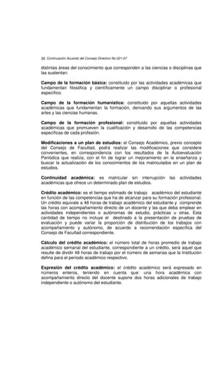 30 Continuación Acuerdo del Consejo Directivo No.021-07

distintas áreas del conocimiento que corresponden a las ciencias o disciplinas que
las sustentan:

Campo de la formación básica: constituido por las actividades académicas que
fundamentan filosófica y científicamente un campo disciplinar o profesional
específico.

Campo de la formación humanística: constituido por aquellas actividades
académicas que fundamentan la formación, derivando sus argumentos de las
artes y las ciencias humanas.

Campo de la formación profesional: constituido por aquellas actividades
académicas que promueven la cualificación y desarrollo de las competencias
específicas de cada profesión.

Modificaciones a un plan de estudios: el Consejo Académico, previo concepto
del Consejo de Facultad, podrá realizar las modificaciones que considere
convenientes, en correspondencia con los resultados de la Autoevaluación
Periódica que realiza, con el fin de lograr un mejoramiento en la enseñanza y
buscar la actualización de los conocimientos de los matriculados en un plan de
estudios.

Continuidad académica: es matricular sin interrupción            las   actividades
académicas que ofrece un determinado plan de estudios.

Crédito académico: es el tiempo estimado de trabajo académico del estudiante
en función de las competencias que ha de alcanzar para su formación profesional.
Un crédito equivale a 48 horas de trabajo académico del estudiante y comprende
las horas con acompañamiento directo de un docente y las que deba emplear en
actividades independientes o autónomas de estudio, prácticas u otras. Esta
cantidad de tiempo no incluye el destinado a la presentación de pruebas de
evaluación y puede variar la proporción de distribución de los trabajos con
acompañamiento y autónomo, de acuerdo a recomendación específica del
Consejo de Facultad correspondiente.

Cálculo del crédito académico: el número total de horas promedio de trabajo
académico semanal del estudiante, correspondiente a un crédito, será aquel que
resulte de dividir 48 horas de trabajo por el número de semanas que la Institución
defina para el período académico respectivo.

Expresión del crédito académico: el crédito académico será expresado en
números enteros, teniendo en cuenta que: una hora académica con
acompañamiento directo del docente supone dos horas adicionales de trabajo
independiente o autónomo del estudiante.
 