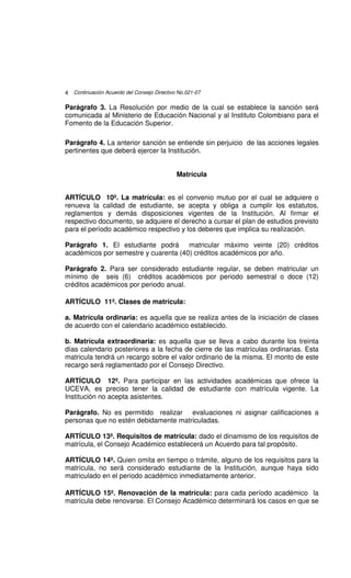 4 Continuación Acuerdo del Consejo Directivo No.021-07

Parágrafo 3. La Resolución por medio de la cual se establece la sanción será
comunicada al Ministerio de Educación Nacional y al Instituto Colombiano para el
Fomento de la Educación Superior.

Parágrafo 4. La anterior sanción se entiende sin perjuicio de las acciones legales
pertinentes que deberá ejercer la Institución.


                                            Matrícula


ARTÍCULO 10º. La matrícula: es el convenio mutuo por el cual se adquiere o
renueva la calidad de estudiante, se acepta y obliga a cumplir los estatutos,
reglamentos y demás disposiciones vigentes de la Institución. Al firmar el
respectivo documento, se adquiere el derecho a cursar el plan de estudios previsto
para el período académico respectivo y los deberes que implica su realización.

Parágrafo 1. El estudiante podrá matricular máximo veinte (20) créditos
académicos por semestre y cuarenta (40) créditos académicos por año.

Parágrafo 2. Para ser considerado estudiante regular, se deben matricular un
mínimo de seis (6) créditos académicos por periodo semestral o doce (12)
créditos académicos por periodo anual.

ARTÍCULO 11º. Clases de matrícula:

a. Matrícula ordinaria: es aquella que se realiza antes de la iniciación de clases
de acuerdo con el calendario académico establecido.

b. Matrícula extraordinaria: es aquella que se lleva a cabo durante los treinta
días calendario posteriores a la fecha de cierre de las matrículas ordinarias. Esta
matricula tendrá un recargo sobre el valor ordinario de la misma. El monto de este
recargo será reglamentado por el Consejo Directivo.

ARTÍCULO 12º. Para participar en las actividades académicas que ofrece la
UCEVA, es preciso tener la calidad de estudiante con matrícula vigente. La
Institución no acepta asistentes.

Parágrafo. No es permitido realizar evaluaciones ni asignar calificaciones a
personas que no estén debidamente matriculadas.

ARTÍCULO 13º. Requisitos de matrícula: dado el dinamismo de los requisitos de
matrícula, el Consejo Académico establecerá un Acuerdo para tal propósito.

ARTÍCULO 14º. Quien omita en tiempo o trámite, alguno de los requisitos para la
matrícula, no será considerado estudiante de la Institución, aunque haya sido
matriculado en el periodo académico inmediatamente anterior.

ARTÍCULO 15º. Renovación de la matrícula: para cada período académico la
matrícula debe renovarse. El Consejo Académico determinará los casos en que se
 