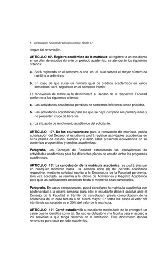 5 Continuación Acuerdo del Consejo Directivo No.021-07

niegue tal renovación.

ARTÍCULO 16º. Registro académico de la matrícula: al registrar a un estudiante
en un plan de estudios durante un período académico, se atenderán los siguientes
criterios:

a. Será registrado en el semestre o año en el cual cursará el mayor número de
   créditos académicos.

b. En caso de que curse un número igual de créditos académicos en varios
   semestres, será registrado en el semestre inferior.

La renovación de matrícula la determinará el Decano de la respectiva Facultad
conforme a los siguientes criterios:

a. Las actividades académicas perdidas de semestres inferiores tienen prioridad.

b. Las actividades académicas para las que se haya cumplido los prerrequisitos y
   no presenten cruce de horarios.

c. La situación de rendimiento académico del solicitante.

ARTÍCULO 17º. De las equivalencias: para la renovación de matrícula, previa
autorización del Decano, el estudiante podrá registrar actividades académicas en
otros planes de estudio, siempre y cuando éstas presenten equivalencia en su
contenido programático y créditos académicos.

Parágrafo. Los Consejos de Facultad establecerán las equivalencias de
actividades académicas para los diferentes planes de estudio entre los programas
académicos.

ARTICULO 18º. La cancelación de la matrícula académica: se podrá efectuar
en cualquier momento hasta la semana ocho (8) del periodo académico
respectivo, mediante solicitud escrita a la Decanatura de la Facultad pertinente.
Una vez aceptada, se remitirá a la oficina de Admisiones y Registro Académico
para que las calificaciones obtenidas hasta el momento sean canceladas.

Parágrafo. En casos excepcionales, podrá cancelarse la matricula académica con
posterioridad a la octava semana; para ello; el estudiante deberá solicitar ante el
Consejo de la Facultad el trámite de cancelación, previa comprobación de la
ocurrencia de un caso fortuito o de fuerza mayor. En todos los casos el valor del
trámite de cancelación es el 20% del valor de la matricula.

ARTICULO 19º. Carné estudiantil: al estudiante matriculado se le entregará un
carné que lo identifica como tal. Su uso es obligatorio y lo faculta para el acceso a
los servicios a que tenga derecho en la Institución. Este documento deberá
renovarse para cada período académico.
 