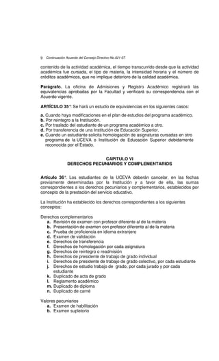 9 Continuación Acuerdo del Consejo Directivo No.021-07

contenido de la actividad académica, el tiempo transcurrido desde que la actividad
académica fue cursada, el tipo de materia, la intensidad horaria y el número de
créditos académicos, que no implique deterioro de la calidad académica.

Parágrafo. La oficina de Admisiones y Registro Académico registrará las
equivalencias aprobadas por la Facultad y verificará su correspondencia con el
Acuerdo vigente.

ARTÍCULO 35° Se hará un estudio de equivalencias en los siguientes casos:
            :

a. Cuando haya modificaciones en el plan de estudios del programa académico.
b. Por reintegro a la Institución.
c. Por traslado del estudiante de un programa académico a otro.
d. Por transferencia de una Institución de Educación Superior.
e. Cuando un estudiante solicita homologación de asignaturas cursadas en otro
   programa de la UCEVA o Institución de Educación Superior debidamente
   reconocida por el Estado.


                              CAPITULO VI
                 DERECHOS PECUNIARIOS Y COMPLEMENTARIOS


Artículo 36° Los estudiantes de la UCEVA deberán cancelar, en las fechas
             .
previamente determinadas por la Institución y a favor de ella, las sumas
correspondientes a los derechos pecuniarios y complementarios, establecidos por
concepto de la prestación del servicio educativo.

La Institución ha establecido los derechos correspondientes a los siguientes
conceptos:

Derechos complementarios
   a. Revisión de examen con profesor diferente al de la materia
   b. Presentación de examen con profesor diferente al de la materia
   c. Prueba de proficiencia en idioma extranjero
   d. Examen de validación
   e. Derechos de transferencia
   f. Derechos de homologación por cada asignatura
   g. Derechos de reintegro o readmisión
   h. Derechos de presidente de trabajo de grado individual
   i. Derechos de presidente de trabajo de grado colectivo, por cada estudiante
   j. Derechos de estudio trabajo de grado, por cada jurado y por cada
      estudiante
   k. Duplicado de acta de grado
   l. Reglamento académico
   m. Duplicado de diploma
   n. Duplicado de carné

Valores pecuniarios
   a. Examen de habilitación
   b. Examen supletorio
 