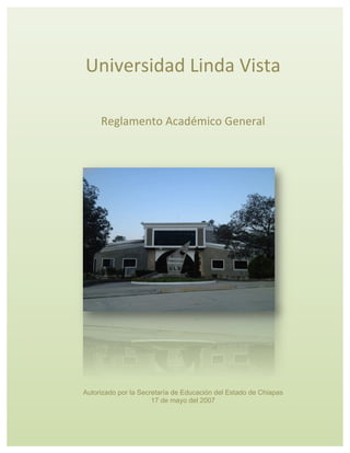Reglamento Académico General autorizado por la Secretaría de Educación el 17 de mayo del 2007
Universidad	
  Linda	
  Vista	
  
	
  
Reglamento	
  Académico	
  General	
  
Autorizado por la Secretaría de Educación del Estado de Chiapas
17 de mayo del 2007
 