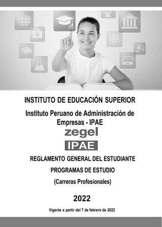 INSTITUTO DE EDUCACIÓN SUPERIOR
Instituto Peruano de Administración de
Empresas - IPAE
REGLAMENTO GENERAL DEL ESTUDIANTE
PROGRAMAS DE ESTUDIO
(Carreras Profesionales)
2022
Vigente a partir del 7 de febrero de 2022
 