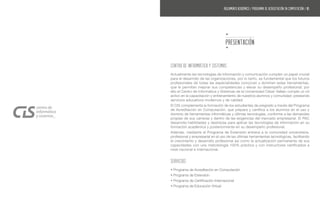Actualmente las tecnologías de información y comunicación cumplen un papel crucial
para el desarrollo de las organizaciones, por lo tanto, es fundamental que los futuros
profesionales de todas las especialidades conozcan y dominen estas herramientas,
que le permitan mejorar sus competencias y elevar su desempeño profesional; por
ello el Centro de Informática y Sistemas de la Universidad César Vallejo cumple un rol
activo en la capacitación y entrenamiento de nuestros alumnos y comunidad; prestando
servicios educativos modernos y de calidad.
El CIS complementa la formación de los estudiantes de pregrado a través del Programa
de Acreditación en Computación, que prepara y certifica a los alumnos en el uso y
dominio de herramientas informáticas y últimas tecnologías, conforme a las demandas
propias de sus carreras y dentro de las exigencias del mercado empresarial. El PAC
desarrolla habilidades y destrezas para aplicar las tecnologías de información en su
formación académica y posteriormente en su desempeño profesional.
Además, mediante el Programa de Extensión entrena a la comunidad universitaria,
profesional y empresarial en el uso de las últimas herramientas tecnológicas, facilitando
el crecimiento y desarrollo profesional así como la actualización permanente de sus
capacidades con una metodología 100% práctica y con instructores certificados a
nivel nacional e internacional.
SERVICIOS
• Programa de Acreditación en Computación
• Programa de Extensión
• Programa de Certificación Internacional
• Programa de Educación Virtual
PRESENTACIÓN
CENTRO DE INFORMÁTICA Y SISTEMAS
REGLAMENTO ACADÉMICO / programa de acreditación en computación / 05
 