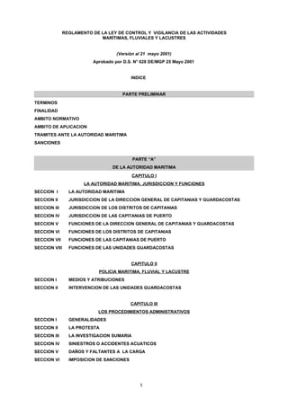 REGLAMENTO DE LA LEY DE CONTROL Y VIGILANCIA DE LAS ACTIVIDADES
                             MARÍTIMAS, FLUVIALES Y LACUSTRES


                                    (Versión al 21 mayo 2001)
                          Aprobado por D.S. N° 028 DE/MGP 25 Mayo 2001


                                           INDICE


                                      PARTE PRELIMINAR
TERMINOS
FINALIDAD
AMBITO NORMATIVO
AMBITO DE APLICACION
TRAMITES ANTE LA AUTORIDAD MARITIMA
SANCIONES


                                            PARTE “A”
                                  DE LA AUTORIDAD MARITIMA
                                            CAPITULO I
                       LA AUTORIDAD MARITIMA, JURISDICCION Y FUNCIONES
SECCION I        LA AUTORIDAD MARITIMA
SECCION II       JURISDICCION DE LA DIRECCION GENERAL DE CAPITANIAS Y GUARDACOSTAS
SECCION III      JURISDICCION DE LOS DISTRITOS DE CAPITANIAS
SECCION IV       JURISDICCION DE LAS CAPITANIAS DE PUERTO
SECCION V        FUNCIONES DE LA DIRECCION GENERAL DE CAPITANIAS Y GUARDACOSTAS
SECCION VI       FUNCIONES DE LOS DISTRITOS DE CAPITANIAS
SECCION VII      FUNCIONES DE LAS CAPITANIAS DE PUERTO
SECCION VIII     FUNCIONES DE LAS UNIDADES GUARDACOSTAS


                                           CAPITULO II
                             POLICIA MARITIMA, FLUVIAL Y LACUSTRE
SECCION I        MEDIOS Y ATRIBUCIONES
SECCION II       INTERVENCION DE LAS UNIDADES GUARDACOSTAS


                                           CAPITULO III
                            LOS PROCEDIMIENTOS ADMINISTRATIVOS
SECCION I        GENERALIDADES
SECCION II       LA PROTESTA
SECCION III      LA INVESTIGACION SUMARIA
SECCION IV       SINIESTROS O ACCIDENTES ACUATICOS
SECCION V        DAÑOS Y FALTANTES A LA CARGA
SECCION VI       IMPOSICION DE SANCIONES




                                               1
 