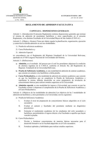 UNIVERSIDAD BOLIVIANA
UNIVERSIDAD MAYOR DE SAN ANDRES                                                 II CONGRESO INTERNO - 2005
        SECRETARIA GENERAL                                                                  ….¡Es hora del cambio!
          La Paz – Bolivia



                               REGLAMENTO DE ADMISION FACULTATIVA

                                    CAPITULO I.- DISPOSICIONES GENERALES
        Artículo 1.- (Introducción) El presente Reglamento contiene disposiciones generales que norman
        el sistema de admisión de postulantes bachilleres y otros especificados en el presente
        Reglamento, a las distintas Facultades de la Universidad Mayor de San Andrés (U.M.S.A.).
        Artículo 2.- (Objeto y Alcance) Tiene por objeto regular la planificación, organización, ejecución
        y control de la referida admisión en sus tres modalidades.
           1) Prueba de suficiencia académica
           2) Curso Prefacultativo y
           3) Admisión Especial
        en concordancia con el Reglamento del Régimen Estudiantil de la Universidad Boliviana,
        aprobado en el VIII Congreso Nacional de Universidades del Sistema.
        Artículo 3.- (Definiciones)
           a) Admisión, es el resultado del proceso por el cual los postulantes adquieren la condición
                de alumnos regulares de la U.M.S.A. conforme al Artículo 4to. del Reglamento de
                Régimen Estudiantil de la Universidad Boliviana.
           b) Prueba de Suficiencia Académica, es una modalidad de admisión de carácter académico,
                que consiste en someter a los bachilleres a dicha prueba.
           c)   Curso Prefacultativo, es otra modalidad de admisión de carácter académico, que consiste
                en que los bachilleres que no cumplieron la Prueba de Suficiencia Académica o
                reprobaran la misma, deberán desarrollar un curso preparatorio de nivelación de
                conocimientos básicos para realizar estudios superiores en la Universidad.
           d) Admisión especial, es otra modalidad de ingreso a Universidad, que consiste en que las
                Facultades eximen o dispensan el cumplimiento de la Prueba de Suficiencia Académica y
                el Curso Prefacultativo.
        Artículo 4.- (Objetivos de las modalidades de admisión) Los objetivos de las 3 modalidades de
        admisión de bachilleres y otros postulantes a la Universidad, son los siguientes:
           a) Prueba de Suficiencia Académica:
                I.           Evaluar el nivel de preparación de conocimientos básicos adquiridos en el ciclo
                             secundario.
                II.          Evaluar el carácter y facultades del postulante mediante un diagnóstico
                             psicotécnico.
                III.         Estimular el rendimiento académico de los estudiantes del ciclo secundario y
                             bachilleres, permitiéndoles el ingreso directo a las Facultades a aquellos que hayan
                             vencido la prueba.
           b) Curso Prefacultativo
                I.           Nivelar y fortalecer conocimientos de materias básicas necesarias para el
                             desarrollo formativo en la Facultad adquiridos en el Ciclo secundario.
                II.          Fortalecer aptitudes y habilidades para realizar estudios superiores.
 
