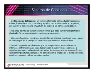 Sistema de Cableado

• Un Sistema de Cableado es un conjunto formado por conductores aislados, 
cables, barras desnudas o aisladas y aquellas partes que conducen, soportan, 
protegen y si es necesario envuelven los cables o las barras (canalización).

•A lo largo del RIEI se especifican las normas que debe cumplir el Sistema de 
Cableado. Se incluyen aspectos eléctricos y mecánicos.

• Las especificaciones mecánicas se orientan, de manera muy importante, a que 
se mantengan en el tiempo las características eléctricas especificadas.

• Cuando se previere u observare que las temperaturas alcanzadas en las 
interfases entre terminales y conductores son o pudieren ser superiores a 
aquellas que soportan las aislaciones, deberán tomarse precauciones de forma 
que las temperaturas alcanzadas no perjudiquen la eficacia de la aislación de los 
conductores conectados a estos terminales.



                  Carrying Energy ... Powering the World.
 