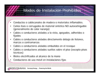Modos de Instalación Prohibidos

• Conductos o cablecanales de madera o materiales inflamables.
• Caños lisos o corrugados de material sintético NO autoextinguible
  (generalmente de color naranja)
• Cables o conductores aislados a la vista, apoyados, adheridos o
  fijados
• Cables o conductores aislados directamente debajo de listones,
  marcos o contramarcos
• Cables o conductores aislados embutidos en el revoque
• Cables o conductores aislados sueltos sobre el piso (excepto pisos
  técnicos)
• Rieles electrificados al alcance de la mano
• Conductores de uso móvil en instalaciones fijas


               Carrying Energy ... Powering the World.
 