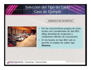 Selección del Tipo de Cable
     Caso de Ejemplo

                                          SUBSUELO DE UN EDIFICIO



                        • Por las características propias de estos
                          locales son considerados de tipo BD2
                          (Baja densidad de ocupación y
                          condiciones difíciles de evacuación).
                        • En los locales de tipo BD2 solo se
                          permite el empleo de cables tipo
                          Afumex.




Carrying Energy ... Powering the World.
 