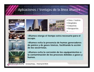 Aplicaciones / Ventajas de la línea Afumex


                                               Cines / teatros
                                               Hospitales
                                               Industrias
                                               Aeropuertos
                                               ………..

        •Afumex otorga el tiempo extra necesario para el
        escape.

        •Afumex evita la presencia de humos generadores
        de pánico y de gases tóxicos, facilitando la acción
        de los socorristas.

        •Afumex evita la corrosión de los equipamientos o
        la contaminación de los procesos debidas a gases y
        humos.

     Carrying Energy ... Powering the World.
 