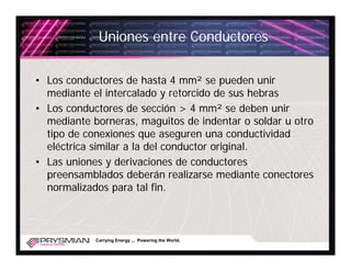 Uniones entre Conductores

• Los conductores de hasta 4 mm² se pueden unir
  mediante el intercalado y retorcido de sus hebras
• Los conductores de sección > 4 mm² se deben unir
  mediante borneras, maguitos de indentar o soldar u otro
  tipo de conexiones que aseguren una conductividad
  eléctrica similar a la del conductor original.
• Las uniones y derivaciones de conductores
  preensamblados deberán realizarse mediante conectores
  normalizados para tal fin.



            Carrying Energy ... Powering the World.
 