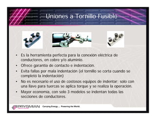 Uniones a Tornillo Fusible




• Es la herramienta perfecta para la conexión eléctrica de
  conductores, en cobre y/o aluminio.
• Ofrece garantía de contacto e indentación.
• Evita fallas por mala indentación (el tornillo se corta cuando se
  completó la indentación)
• No es necesario el uso de costosos equipos de indentar; solo con
  una llave para tuercas se aplica torque y se realiza la operación.
• Mayor economía, con solo 3 modelos se indentan todas las
  secciones de conductores.

               Carrying Energy ... Powering the World.
 