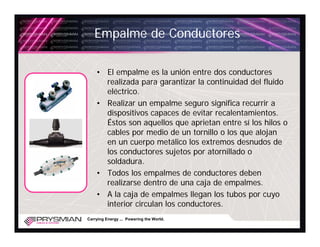 Empalme de Conductores

    • El empalme es la unión entre dos conductores
      realizada para garantizar la continuidad del fluido
      eléctrico.
    • Realizar un empalme seguro significa recurrir a
      dispositivos capaces de evitar recalentamientos.
      Éstos son aquellos que aprietan entre sí los hilos o
      cables por medio de un tornillo o los que alojan
      en un cuerpo metálico los extremos desnudos de
      los conductores sujetos por atornillado o
      soldadura.
    • Todos los empalmes de conductores deben
      realizarse dentro de una caja de empalmes.
    • A la caja de empalmes llegan los tubos por cuyo
      interior circulan los conductores.
Carrying Energy ... Powering the World.
 