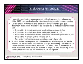 Instalaciones enterradas


•   Los cables subterráneos normalmente utilizados responden a la norma
    IRAM 2178 y se pueden instalar directamente enterrados o en conductos.
•   Las distancias mínimas en aire a servicios independientes (los que
    dependen de distintos medidores de energía) de la instalación considerada
    son:
     –   Entre cables de energía y cables de señalización y comando: 0,2 m.
     –   Entre cables de energía y cables de telecomunicaciones: 0,2 m.
     –   Entre cables de telecomunicaciones y cables de señalización y comando: 0,2 m.
     –   Entre cables de energía y otros servicios: 0,5 m.
     –   Para evitar interferencias electromagnéticas: según el proyecto.
•   Si estas distancias no puede ser mantenidas se deben separar en forma
    efectiva las instalaciones de cables de energía, medición y comando de los
    cables de telecomunicación a través de una hilera cerrada de ladrillos u
    otros materiales dieléctricos, resistentes al fuego, al arco eléctrico y malos
    conductores del calor de por lo menos 5 cm de espesor.


                  Carrying Energy ... Powering the World.
 