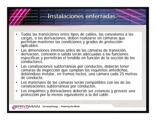 Instalaciones enterradas

• Todas las transiciones entre tipos de cables, las conexiones a las
  cargas, o las derivaciones, deben realizarse en cámaras que
  permitan mantener las condiciones y grados de protección
  aplicables.
• Las dimensiones internas útiles de las cámaras de transición,
  derivación, conexión o salida serán adecuadas a las funciones
  específicas y permitirán el tendido en función de la sección de los
  conductores.
• Las canalizaciones subterráneas por conductos, deberán tener
  cámaras de inspección que cumplan los requisitos antedichos,
  debiéndose instalar, en tramos rectos, una cámara cada 25 metros
  de conducto.
• Los materiales de las cámaras serán compatibles con los de las
  canalizaciones subterráneas por conductos.
• Los empalmes y derivaciones deberán ser estancos y proveer una
  protección por lo menos equivalente a la del cable.

               Carrying Energy ... Powering the World.
 