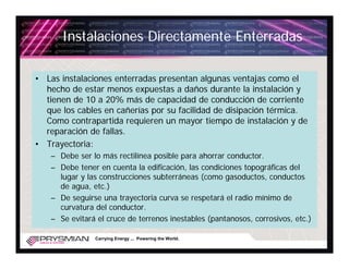 Instalaciones Directamente Enterradas

• Las instalaciones enterradas presentan algunas ventajas como el
  hecho de estar menos expuestas a daños durante la instalación y
  tienen de 10 a 20% más de capacidad de conducción de corriente
  que los cables en cañerías por su facilidad de disipación térmica.
  Como contrapartida requieren un mayor tiempo de instalación y de
  reparación de fallas.
• Trayectoria:
   – Debe ser lo más rectilínea posible para ahorrar conductor.
   – Debe tener en cuenta la edificación, las condiciones topográficas del
     lugar y las construcciones subterráneas (como gasoductos, conductos
     de agua, etc.)
   – De seguirse una trayectoria curva se respetará el radio mínimo de
     curvatura del conductor.
   – Se evitará el cruce de terrenos inestables (pantanosos, corrosivos, etc.)

               Carrying Energy ... Powering the World.
 