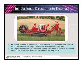 Instalaciones Directamente Enterradas




•   En suelos blandos el tendido se puede efectuar con máquinas que realizan
    en un solo proceso el zanjeo, el tendido y la reposición del suelo
•   Se requiere el empleo de cables con diseño resistente al impacto. (cubierta
    exterior de Pe de alta densidad, armaduras Air Bag, etc.)


                 Carrying Energy ... Powering the World.
 