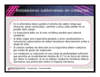 Instalaciones subterráneas en conductos


• Es la alternativa ideal cuando el sistema de cables tenga que
  atravesar zonas construidas, caminos u otros sitios donde no es
  posible abrir zanjas.
• La trayectoria debe ser lo más rectilínea posible para ahorrar
  conductor.
• Si debe seguir una trayectoria paralela a otras canalizaciones o
  estructuras subterráneas no deben localizarse directamente arriba o
  abajo de ellas.
• Si existen cambios de dirección en la trayectoria deben realizarse
  por medio de pozos de inspección.
• Los conductos se colocarán en una zanja de profundidad suficiente
  que permita un recubrimiento mínimo de 0,7 m de tierra de relleno
  por sobre el conducto. Si no se utilizan conductos metálicos deberá
  efectuarse una protección contra el impacto mecánico.

              Carrying Energy ... Powering the World.
 