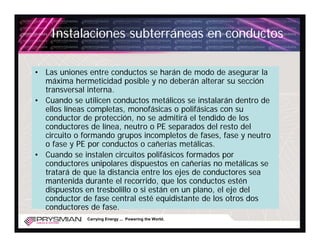 Instalaciones subterráneas en conductos

• Las uniones entre conductos se harán de modo de asegurar la
  máxima hermeticidad posible y no deberán alterar su sección
  transversal interna.
• Cuando se utilicen conductos metálicos se instalarán dentro de
  ellos líneas completas, monofásicas o polifásicas con su
  conductor de protección, no se admitirá el tendido de los
  conductores de línea, neutro o PE separados del resto del
  circuito o formando grupos incompletos de fases, fase y neutro
  o fase y PE por conductos o cañerías metálicas.
• Cuando se instalen circuitos polifásicos formados por
  conductores unipolares dispuestos en cañerías no metálicas se
  tratará de que la distancia entre los ejes de conductores sea
  mantenida durante el recorrido, que los conductos estén
  dispuestos en tresbolillo o si están en un plano, el eje del
  conductor de fase central esté equidistante de los otros dos
  conductores de fase.
              Carrying Energy ... Powering the World.
 