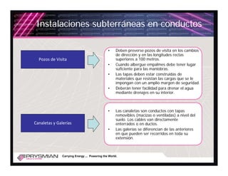 Instalaciones subterráneas en conductos

                                               •     Deben preverse pozos de visita en los cambios
                                                     de dirección y en las longitudes rectas
  Pozos de Visita                                    superiores a 100 metros.
                                               •     Cuando albergue empalmes debe tener lugar
                                                     suficiente para las maniobras.
                                               •     Las tapas deben estar construidas de
                                                     materiales que resistan las cargas que se le
                                                     impongan con un amplio margen de seguridad.
                                               •     Deberán tener facilidad para drenar el agua
                                                     mediante drenajes en su interior.



                                               •     Las canaletas son conductos con tapas
                                                     removibles (macizas o ventiladas) a nivel del
                                                     suelo. Los cables van directamente
Canaletas y Galerías                                 enterrados o en ductos.
                                               •     Las galerías se diferencian de las anteriores
                                                     en que pueden ser recorridos en toda su
                                                     extensión.



               Carrying Energy ... Powering the World.
 