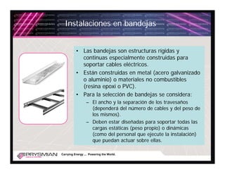 Instalaciones en bandejas


          • Las bandejas son estructuras rígidas y
            continuas especialmente construidas para
            soportar cables eléctricos.
          • Están construidas en metal (acero galvanizado
            o aluminio) o materiales no combustibles
            (resina epoxi o PVC).
          • Para la selección de bandejas se considera:
                 – El ancho y la separación de los travesaños
                   (dependerá del número de cables y del peso de
                   los mismos).
                 – Deben estar diseñadas para soportar todas las
                   cargas estáticas (peso propio) o dinámicas
                   (como del personal que ejecute la instalación)
                   que puedan actuar sobre ellas.

Carrying Energy ... Powering the World.
 