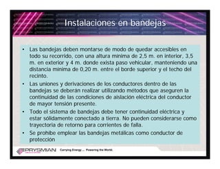 Instalaciones en bandejas

• Las bandejas deben montarse de modo de quedar accesibles en
  todo su recorrido, con una altura mínima de 2,5 m. en interior, 3,5
  m. en exterior y 4 m. donde exista paso vehicular, manteniendo una
  distancia mínima de 0,20 m. entre el borde superior y el techo del
  recinto.
• Las uniones y derivaciones de los conductores dentro de las
  bandejas se deberán realizar utilizando métodos que aseguren la
  continuidad de las condiciones de aislación eléctrica del conductor
  de mayor tensión presente.
• Todo el sistema de bandejas debe tener continuidad eléctrica y
  estar sólidamente conectado a tierra. No pueden considerarse como
  trayectoria de retorno para corrientes de falla.
• Se prohíbe emplear las bandejas metálicas como conductor de
  protección
              Carrying Energy ... Powering the World.
 