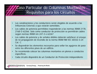 Caso Particular de Columnas Montantes
          Requisitos para los Circuitos

•   Las canalizaciones y los conductores serán elegidos de acuerdo a las
    Influencias Externas a que estarán sometidos.
•   Los cables de potencia permitidos responderán a las normas IRAM 2178,
    2168 O 62266. Solo como conductor de protección se permitirán cables
    según normas IRAM nm 247-3 o 62267
•   Los cables de potencia y de señales débiles deberán satisfacer el ensayo
    de no propagación de incendio de la norma IRAM NM IEC 60332-3-24
    Cat. C.
•   Se dispondrán los elementos necesarios para sellar los agujeros de paso
    entre los diferentes pisos de un edificio.
•   Se recomienda colocar las columnas montantes en plenos o conductos
    específicos.
•   Cada circuito dispondrá de un Conductor de Protección independiente


               Carrying Energy ... Powering the World.
 