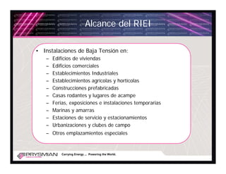Alcance del RIEI

• Instalaciones de Baja Tensión en:
   –   Edificios de viviendas
   –   Edificios comerciales
   –   Establecimientos Industriales
   –   Establecimientos agrícolas y hortícolas
   –   Construcciones prefabricadas
   –   Casas rodantes y lugares de acampe
   –   Ferias, exposiciones e instalaciones temporarias
   –   Marinas y amarras
   –   Estaciones de servicio y estacionamientos
   –   Urbanizaciones y clubes de campo
   – Otros emplazamientos especiales


           Carrying Energy ... Powering the World.
 