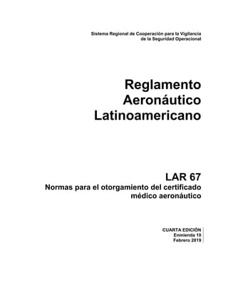 Sistema Regional de Cooperación para la Vigilancia
de la Seguridad Operacional
Reglamento
Aeronáutico
Latinoamericano
LAR 67
Normas para el otorgamiento del certificado
médico aeronáutico
CUARTA EDICIÓN
Enmienda 10
Febrero 2019
 