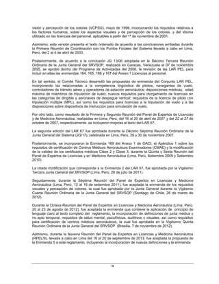ix
visión y percepción de los colores (VCPSG), mayo de 1998, incorporando los requisitos relativos a
los factores humanos, sobre los aspectos visuales y de percepción de los colores, y del idioma
utilizado en las licencias del personal, aplicables a partir del 1º de noviembre de 2001.
Asimismo, esta versión presenta el texto ordenado de acuerdo a las conclusiones arribadas durante
la Primera Reunión de Coordinación con los Puntos Focales del Sistema llevada a cabo en Lima,
Perú, del 2 al 4 de abril de 2003.
Posteriormente, de acuerdo a la conclusión JG 13/06 adoptada en la Décimo Tercera Reunión
Ordinaria de la Junta General del SRVSOP, realizada en Caracas, Venezuela el 07 de noviembre
2005, se aprobó dentro del Programa de Actividades del 2006, la revisión de las LAR PEL para
incluir en ellas las enmiendas 164, 165, 166 y 167 del Anexo 1 Licencias al personal.
En tal sentido, el Comité Técnico desarrolló las propuestas de enmienda del Conjunto LAR PEL,
incorporando las relacionadas a la competencia lingüística de pilotos, navegantes de vuelo,
controladores de tránsito aéreo y operadores de estación aeronáutica; disposiciones médicas; edad
máxima de miembros de tripulación de vuelo; nuevos requisitos para otorgamiento de licencias en
las categorías de dirigible y aeronaves de despegue vertical; requisitos de la licencia de piloto con
tripulación múltiple (MPL), así como los requisitos para licencias a la tripulación de vuelo y a las
disposiciones sobre dispositivos de instrucción para simulación de vuelo.
Por otro lado, como resultado de la Primera y Segunda Reunión del Panel de Expertos de Licencias
y de Medicina Aeronáutica, realizadas en Lima, Perú, del 16 al 20 de abril de 2007 y del 22 al 27 de
octubre de 2007, respectivamente, se incluyeron mejoras al texto del LAR 67.
La segunda edición del LAR 67 fue aprobada durante la Décimo Séptima Reunión Ordinaria de la
Junta General del Sistema (JG/17), celebrada en Lima, Perú, 29 y 30 de noviembre 2007.
Posteriormente, se incorporaron la Enmienda 169 del Anexo 1 de OACI, el Apéndice 1 sobre los
requisitos de certificación de Centros Médicos Aeronáuticos Examinadores (CMAE) y la modificación
de la validez de los certificados médicos Clase 2 y Clase 3, durante la Quinta y Sexta Reunión del
Panel de Expertos de Licencias y en Medicina Aeronáutica (Lima, Perú, Setiembre 2009 y Setiembre
2010).
La citada modificación que corresponde a la Enmienda 2 del LAR 67, fue aprobada por la Vigésimo
Tercera Junta General del SRVSOP (Lima, Perú, 26 de julio de 2011).
Seguidamente, durante la Séptima Reunión del Panel de Expertos en Licencias y Medicina
Aeronáutica (Lima, Perú, 12 al 16 de setiembre 2011), fue aceptada la enmienda de los requisitos
visuales y percepción de colores, la cual fue aprobada por la Junta General durante la Vigésimo
Cuarta Reunión Ordinaria de la Junta General del SRVSOP (Santiago de Chile, 26 de marzo de
2012).
Durante la Octava Reunión del Panel de Expertos en Licencias y Medicina Aeronáutica (Lima, Perú,
20 al 23 de agosto de 2012), fue aceptada la enmienda que contiene la aplicación de principio de
lenguaje claro al texto completo del reglamento, la incorporación de definiciones de junta médica y
no apto temporal, requisitos de salud mental, psicofísicos, auditivos y visuales, así como requisitos
para certificación de centros médicos aeronáuticos, la cual fue aprobada en la Vigésimo Quinta
Reunión Ordinaria de la Junta General del SRVSOP (Brasilia, 7 de noviembre de 2012).
Asimismo, durante la Novena Reunión del Panel de Expertos en Licencias y Medicina Aeronáutica
(RPEL/9), llevada a cabo en Lima del 16 al 20 de septiembre de 2013, fue aceptada la propuesta de
la Enmienda 5 a este reglamento, incluyendo la incorporación de nuevas definiciones y la enmienda
 