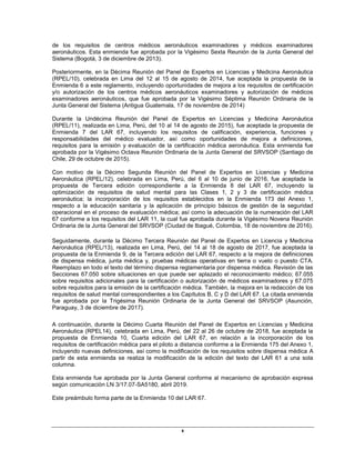 x
de los requisitos de centros médicos aeronáuticos examinadores y médicos examinadores
aeronáuticos. Esta enmienda fue aprobada por la Vigésimo Sexta Reunión de la Junta General del
Sistema (Bogotá, 3 de diciembre de 2013).
Posteriormente, en la Décima Reunión del Panel de Expertos en Licencias y Medicina Aeronáutica
(RPEL/10), celebrada en Lima del 12 al 15 de agosto de 2014, fue aceptada la propuesta de la
Enmienda 6 a este reglamento, incluyendo oportunidades de mejora a los requisitos de certificación
y/o autorización de los centros médicos aeronáuticos examinadores y autorización de médicos
examinadores aeronáuticos, que fue aprobada por la Vigésimo Séptima Reunión Ordinaria de la
Junta General del Sistema (Antigua Guatemala, 17 de noviembre de 2014)
Durante la Undécima Reunión del Panel de Expertos en Licencias y Medicina Aeronáutica
(RPEL/11), realizada en Lima, Perú, del 10 al 14 de agosto de 2015), fue aceptada la propuesta de
Enmienda 7 del LAR 67, incluyendo los requisitos de calificación, experiencia, funciones y
responsabilidades del médico evaluador, así como oportunidades de mejora a definiciones,
requisitos para la emisión y evaluación de la certificación médica aeronáutica. Esta enmienda fue
aprobada por la Vigésimo Octava Reunión Ordinaria de la Junta General del SRVSOP (Santiago de
Chile, 29 de octubre de 2015).
Con motivo de la Décimo Segunda Reunión del Panel de Expertos en Licencias y Medicina
Aeronáutica (RPEL/12), celebrada en Lima, Perú, del 6 al 10 de junio de 2016, fue aceptada la
propuesta de Tercera edición correspondiente a la Enmienda 8 del LAR 67, incluyendo la
optimización de requisitos de salud mental para las Clases 1, 2 y 3 de certificación médica
aeronáutica; la incorporación de los requisitos establecidos en la Enmienda 173 del Anexo 1,
respecto a la educación sanitaria y la aplicación de principio básicos de gestión de la seguridad
operacional en el proceso de evaluación médica; así como la adecuación de la numeración del LAR
67 conforme a los requisitos del LAR 11, la cual fue aprobada durante la Vigésimo Novena Reunión
Ordinaria de la Junta General del SRVSOP (Ciudad de Ibagué, Colombia, 18 de noviembre de 2016).
Seguidamente, durante la Décimo Tercera Reunión del Panel de Expertos en Licencia y Medicina
Aeronáutica (RPEL/13), realizada en Lima, Perú, del 14 al 18 de agosto de 2017, fue aceptada la
propuesta de la Enmienda 9, de la Tercera edición del LAR 67, respecto a la mejora de definiciones
de dispensa médica, junta médica y, pruebas médicas operativas en tierra o vuelo o puesto CTA.
Reemplazo en todo el texto del término dispensa reglamentaria por dispensa médica. Revisión de las
Secciones 67.050 sobre situaciones en que puede ser aplazado el reconocimiento médico; 67.055
sobre requisitos adicionales para la certificación o autorización de médicos examinadores y 67.075
sobre requisitos para la emisión de la certificación médica. También, la mejora en la redacción de los
requisitos de salud mental correspondientes a los Capítulos B, C y D del LAR 67. La citada enmienda
fue aprobada por la Trigésima Reunión Ordinaria de la Junta General del SRVSOP (Asunción,
Paraguay, 3 de diciembre de 2017).
A continuación, durante la Décimo Cuarta Reunión del Panel de Expertos en Licencias y Medicina
Aeronáutica (RPEL14), celebrada en Lima, Perú, del 22 al 26 de octubre de 2018, fue aceptada la
propuesta de Enmienda 10, Cuarta edición del LAR 67, en relación a la incorporación de los
requisitos de certificación médica para el piloto a distancia conforme a la Enmienda 175 del Anexo 1,
incluyendo nuevas definiciones, así como la modificación de los requisitos sobre dispensa médica A
partir de esta enmienda se realiza la modificación de la edición del texto del LAR 61 a una sola
columna.
Esta enmienda fue aprobada por la Junta General conforme al mecanismo de aprobación expresa
según comunicación LN 3/17.07-SA5180, abril 2019.
Este preámbulo forma parte de la Enmienda 10 del LAR 67.
 