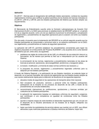 xi
Aplicación
El LAR 67 – Normas para el otorgamiento del certificado médico aeronáutico, contiene los requisitos
reglamentarios mínimos para certificar la aptitud psicofísica de los titulares de licencias indicadas en
el LAR 61, LAR 63 y LAR 65, para los Estados participantes del Sistema que decidan adoptar sus
requerimientos.
Objetivos
El Memorando de Entendimiento suscrito entre la Comisión Latinoamericana de Aviación Civil
Internacional (CLAC) y la OACI para promover el establecimiento del SRVSOP señala en el párrafo
2.4 de su segundo acuerdo, como uno de sus objetivos el promover la armonización y actualización
de reglamentos y procedimientos de seguridad operacional para la aviación civil entre sus Estados
participantes.
Por otra parte, el acuerdo para la implantación del SRVSOP en su artículo segundo acuerda que los
Estados participantes se comprometen a armonizar entre sí, en estrecha coordinación con la OACI,
sus reglamentos y procedimientos en materia de seguridad operacional.
La aplicación del LAR 67, permitirá establecer los procedimientos convenientes para lograr los
objetivos propuestos en el Documento del Proyecto RLA/99/901 y los acuerdos de la Junta General
del Sistema que son, entre otros, los siguientes:
 establecer las reglas de construcción de las LAR y la utilización de una redacción clara en su
formulación, de tal manera que permita su fácil uso e interpretación por los usuarios del
Sistema;
 la armonización de las normas, reglamentos y procedimientos nacionales en las áreas de
licencias al personal, operaciones, aeronavegabilidad, aeródromos y navegación aérea;
 la revisión, modificación y enmienda de estas normas conforme sea necesario; y
 la propuesta de normas, reglamentos y procedimientos regionales uniformes para su
adopción por los Estados participantes.
A través del Sistema Regional, y la participación de sus Estados miembros, se pretende lograr el
desarrollo, en un período razonable, del conjunto de reglamentos que los Estados puedan adoptar de
una manera relativamente rápida para la obtención de beneficios en los siguientes aspectos:
 elevados niveles de seguridad en las operaciones de transporte aéreo Inter-nacional;
 fácil circulación de productos, servicios y personal entre los Estados participantes;
participación de la industria en los procesos de desarrollo de las LAR, a través de los
procedimientos de consulta establecidos;
 reconocimiento internacional de certificaciones, aprobaciones y licencias emitidas por
cualquiera de los Estados participantes;
 la aplicación de reglamentos basadas en estándares uniformes de seguridad y exigencia,
que contribuyen a una competencia en igualdad de condiciones entre los Estados
participantes;
 apuntar a mejores rangos de costo-beneficio al desarrollar regulaciones que van a la par con
el desarrollo de la industria aeronáutica en los Estados de la Región, reflejando sus
necesidades;
 lograr que todos los explotadores de servicios aéreos que cuentan con un AOC, que utilizan
aeronaves cuyas matrículas pertenezcan a Estados miembros del Sistema, hayan sido
 