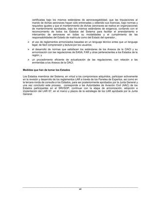 xii
certificadas bajo los mismos estándares de aeronavegabilidad, que las tripulaciones al
mando de dichas aeronaves hayan sido entrenadas y obtenido sus licencias, bajo normas y
requisitos iguales y que el mantenimiento de dichas aeronaves se realice en organizaciones
de mantenimiento aprobadas, bajo los mismos estándares de exigencia, contando con el
reconocimiento de todos los Estados del Sistema para facilitar el arrendamiento e
intercambio de aeronaves en todas su modalidades y el cumplimiento de las
responsabilidades del Estado de matrícula como del Estado del operador ;
 el uso de reglamentos armonizados basadas en un lenguaje técnico antes que un lenguaje
legal, de fácil comprensión y lectura por los usuarios;
 el desarrollo de normas que satisfacen los estándares de los Anexos de la OACI y su
armonización con las regulaciones de EASA, FAR y otras pertenecientes a los Estados de la
región; y
 un procedimiento eficiente de actualización de las regulaciones, con relación a las
enmiendas a los Anexos de la OACI.
Medidas que han de tomar los Estados
Los Estados miembros del Sistema, en virtud a los compromisos adquiridos, participan activamente
en la revisión y desarrollo de los reglamentos LAR a través de los Paneles de Expertos, así como en
la tercera ronda de consulta a los Estados, para ser posteriormente aprobados por la Junta General y
una vez concluido este proceso, corresponde a las Autoridades de Aviación Civil (AAC) de los
Estados participantes en el SRVSOP, continuar con la etapa de armonización, adopción e
implantación del LAR 67, en el marco y plazos de la estrategia de los LAR aprobada por la Junta
General.
 