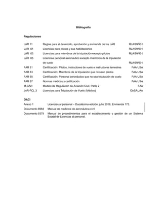 Bibliografía
Regulaciones
LAR 11 Reglas para el desarrollo, aprobación y enmienda de los LAR RLA/99/901
LAR 61 Licencias para pilotos y sus habilitaciones RLA/99/901
LAR 63 Licencias para miembros de la tripulación excepto pilotos RLA/99/901
LAR 65 Licencias personal aeronáutico excepto miembros de la tripulación
de vuelo RLA/99/901
FAR 61 Certificación: Pilotos, instructores de vuelo e instructores terrestres FAA USA
FAR 63 Certificación: Miembros de la tripulación que no sean pilotos FAA USA
FAR 65 Certificación: Personal aeronáutico que no sea tripulación de vuelo FAA USA
FAR 67 Normas médicas y certificación FAA USA
M-CAR Modelo de Regulación de Aviación Civil, Parte 2 FAA
JAR-FCL 3 Licencias para Tripulación de Vuelo (Médico) EASA/JAA
OACI
Anexo 1 Licencias al personal – Duodécima edición, julio 2018, Enmienda 175.
Documento 8984 Manual de medicina de aeronáutica civil
Documento 9379 Manual de procedimientos para el establecimiento y gestión de un Sistema
Estatal de Licencias al personal.
 