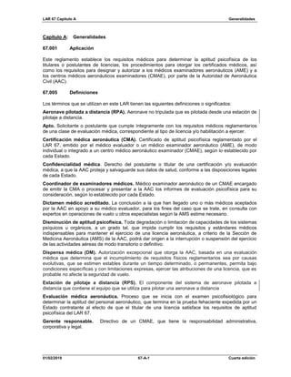 LAR 67 Capítulo A Generalidades
01/02/2019 67-A-1 Cuarta edición
Capítulo A: Generalidades
67.001 Aplicación
Este reglamento establece los requisitos médicos para determinar la aptitud psicofísica de los
titulares o postulantes de licencias, los procedimientos para otorgar los certificados médicos, así
como los requisitos para designar y autorizar a los médicos examinadores aeronáuticos (AME) y a
los centros médicos aeronáuticos examinadores (CMAE), por parte de la Autoridad de Aeronáutica
Civil (AAC).
67.005 Definiciones
Los términos que se utilizan en este LAR tienen las siguientes definiciones o significados:
Aeronave pilotada a distancia (RPA). Aeronave no tripulada que es pilotada desde una estación de
pilotaje a distancia.
Apto. Solicitante o postulante que cumple íntegramente con los requisitos médicos reglamentarios
de una clase de evaluación médica, correspondiente al tipo de licencia y/o habilitación a ejercer.
Certificación médica aeronáutica (CMA). Certificado de aptitud psicofísica reglamentado por el
LAR 67, emitido por el médico evaluador o un médico examinador aeronáutico (AME), de modo
individual o integrado a un centro médico aeronáutico examinador (CMAE), según lo establecido por
cada Estado.
Confidencialidad médica. Derecho del postulante o titular de una certificación y/o evaluación
médica, a que la AAC proteja y salvaguarde sus datos de salud, conforme a las disposiciones legales
de cada Estado.
Coordinador de examinadores médicos. Médico examinador aeronáutico de un CMAE encargado
de emitir la CMA o procesar y presentar a la AAC los informes de evaluación psicofísica para su
consideración, según lo establecido por cada Estado.
Dictamen médico acreditado. La conclusión a la que han llegado uno o más médicos aceptados
por la AAC en apoyo a su médico evaluador, para los fines del caso que se trate, en consulta con
expertos en operaciones de vuelo u otros especialistas según la AMS estime necesario.
Disminución de aptitud psicofísica. Toda degradación o limitación de capacidades de los sistemas
psíquicos u orgánicos, a un grado tal, que impida cumplir los requisitos y estándares médicos
indispensables para mantener el ejercicio de una licencia aeronáutica, a criterio de la Sección de
Medicina Aeronáutica (AMS) de la AAC, podrá dar origen a la interrupción o suspensión del ejercicio
de las actividades aéreas de modo transitorio o definitivo.
Dispensa médica (DM). Autorización excepcional que otorga la AAC, basada en una evaluación
médica que determina que el incumplimiento de requisitos físicos reglamentarios sea por causas
evolutivas, que se estimen estables durante un tiempo determinado, o permanentes, permita bajo
condiciones específicas y con limitaciones expresas, ejercer las atribuciones de una licencia, que es
probable no afecte la seguridad de vuelo.
Estación de pilotaje a distancia (RPS). El componente del sistema de aeronave pilotada a
distancia que contiene el equipo que se utiliza para pilotar una aeronave a distancia
Evaluación médica aeronáutica. Proceso que se inicia con el examen psicofisiológico para
determinar la aptitud del personal aeronáutico, que termina en la prueba fehaciente expedida por un
Estado contratante al efecto de que el titular de una licencia satisface los requisitos de aptitud
psicofísica del LAR 67.
Gerente responsable. Directivo de un CMAE, que tiene la responsabilidad administrativa,
corporativa y legal.
 