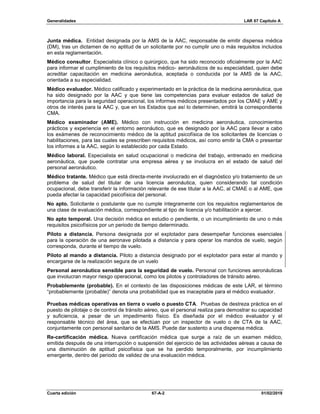 Generalidades LAR 67 Capítulo A
Cuarta edición 67-A-2 01/02/2019
Junta médica. Entidad designada por la AMS de la AAC, responsable de emitir dispensa médica
(DM), tras un dictamen de no aptitud de un solicitante por no cumplir uno o más requisitos incluidos
en esta reglamentación.
Médico consultor. Especialista clínico o quirúrgico, que ha sido reconocido oficialmente por la AAC
para informar el cumplimiento de los requisitos médico- aeronáuticos de su especialidad, quien debe
acreditar capacitación en medicina aeronáutica, aceptada o conducida por la AMS de la AAC,
orientada a su especialidad.
Médico evaluador. Médico calificado y experimentado en la práctica de la medicina aeronáutica, que
ha sido designado por la AAC y que tiene las competencias para evaluar estados de salud de
importancia para la seguridad operacional, los informes médicos presentados por los CMAE y AME y
otros de interés para la AAC y, que en los Estados que así lo determinen, emitirá la correspondiente
CMA.
Médico examinador (AME). Médico con instrucción en medicina aeronáutica, conocimientos
prácticos y experiencia en el entorno aeronáutico, que es designado por la AAC para llevar a cabo
los exámenes de reconocimiento médico de la aptitud psicofísica de los solicitantes de licencias o
habilitaciones, para las cuales se prescriben requisitos médicos, así como emitir la CMA o presentar
los informes a la AAC, según lo establecido por cada Estado.
Médico laboral. Especialista en salud ocupacional o medicina del trabajo, entrenado en medicina
aeronáutica, que puede contratar una empresa aérea y se involucra en el estado de salud del
personal aeronáutico.
Médico tratante. Médico que está directa-mente involucrado en el diagnóstico y/o tratamiento de un
problema de salud del titular de una licencia aeronáutica, quien considerando tal condición
ocupacional, debe transferir la información relevante de ese titular a la AAC, al CMAE o al AME, que
pueda afectar la capacidad psicofísica del personal.
No apto. Solicitante o postulante que no cumple íntegramente con los requisitos reglamentarios de
una clase de evaluación médica, correspondiente al tipo de licencia y/o habilitación a ejercer.
No apto temporal. Una decisión médica en estudio o pendiente, o un incumplimiento de uno o más
requisitos psicofísicos por un periodo de tiempo determinado.
Piloto a distancia. Persona designada por el explotador para desempeñar funciones esenciales
para la operación de una aeronave pilotada a distancia y para operar los mandos de vuelo, según
corresponda, durante el tiempo de vuelo.
Piloto al mando a distancia. Piloto a distancia designado por el explotador para estar al mando y
encargarse de la realización segura de un vuelo
Personal aeronáutico sensible para la seguridad de vuelo. Personal con funciones aeronáuticas
que involucran mayor riesgo operacional, como los pilotos y controladores de tránsito aéreo.
Probablemente (probable). En el contexto de las disposiciones médicas de este LAR, el término
“probablemente (probable)” denota una probabilidad que es inaceptable para el médico evaluador.
Pruebas médicas operativas en tierra o vuelo o puesto CTA. Pruebas de destreza práctica en el
puesto de pilotaje o de control de tránsito aéreo, que el personal realiza para demostrar su capacidad
y suficiencia, a pesar de un impedimento físico. Es diseñada por el médico evaluador y el
responsable técnico del área, que se efectúan por un inspector de vuelo o de CTA de la AAC,
conjuntamente con personal sanitario de la AMS. Puede dar sustento a una dispensa médica.
Re-certificación médica. Nueva certificación médica que surge a raíz de un examen médico,
emitida después de una interrupción o suspensión del ejercicio de las actividades aéreas a causa de
una disminución de aptitud psicofísica que se ha perdido temporalmente, por incumplimiento
emergente, dentro del periodo de validez de una evaluación médica.
 