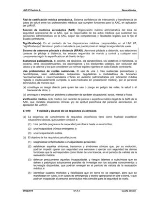 LAR 67 Capítulo A Generalidades
01/02/2019 67-A-3 Cuarta edición
Red de certificación médica aeronáutica. Sistema confidencial de intercambio y transferencia de
datos de salud entre los profesionales médicos que cumplen funciones para la AAC, en aplicación
del LAR 67.
Sección de medicina aeronáutica (AMS). Organización médico administrativa del área de
seguridad operacional de la AAC, que es responsable de los actos médicos que sustentan las
decisiones administrativas de la AAC, según las competencias y facultades legales que le fije el
Estado contratante.
Significativo(a). En el contexto de las disposiciones médicas comprendidas en el LAR 67,
“significativo (a)” denota un grado o naturaleza que puede poner en riesgo la seguridad de vuelo.
Sistema de aeronave pilotada a distancia (RPAS). Aeronave pilotada a distancia, sus estaciones
conexas de pilotaje a distancia, los enlaces requeridos de mando y control y cualquier otro
componente según lo especificado en el diseño de tipo.
Sustancias psicoactivas. El alcohol, los opiáceos, los canabinoides, los sedativos e hipnóticos, la
cocaína, otros psicoestimulantes, los alucinógenos y los disolventes volátiles, con exclusión del
tabaco y la cafeína y los que consideren las normas legales vigentes en cada Estado contratante.
Uso problemático de ciertas sustancias. El uso de una o más sustancias psicoactivas y
neurotrópicas, sean estimulantes, depresoras, reguladoras o moduladoras de funciones
neurosensoriales o neuromusculares críticas en aviación (administradas por indicación médica
reglada o inadecuadamente cumplida, o auto-medicada sin prescripción médica), por el personal
aeronáutico, de manera que:
(a) constituya un riesgo directo para quien las usa o ponga en peligro las vidas, la salud o el
bienestar de otros; o
(b) provoque o empeore un problema o desorden de carácter ocupacional, social, mental o físico.
Verificación médica. Acto médico con carácter de pericia o experticia médico legal de la AMS de la
AAC, que constata situaciones clínicas y/o de aptitud psicofísica del personal aeronáutico, en
aplicación del LAR 67.
67.010 Finalidad y alcance de los requisitos psicofísicos
(a) La exigencia de cumplimiento de requisitos psicofísicos tiene como finalidad establecer
situaciones básicas, que pueden conducir a:
(1) Una pérdida progresiva de capacidad psicofísica hasta un nivel crítico;
(2) una incapacidad crónica emergente; o
(3) una incapacitación súbita.
(b) El objetivo de los requisitos psicofísicos es:
(1) Diagnosticar enfermedades o incapacidades presentes;
(2) establecer aquellos síntomas, trastornos y síndromes clínicos que, por su evolución,
podrían impedir operar con seguridad una aeronave o ejercer con seguridad las demás
funciones que le correspondan como titular de una licencia, en el periodo de validez de la
evaluación médica;
(3) detectar precozmente aquellas incapacidades y riesgos latentes o subclínicos que se
deban a patologías subyacentes posibles de investigar con los actuales conocimientos y
tecnología disponibles, que podrían emerger en el período de validez de la evaluación
médica; e
(4) identificar cuadros mórbidos y fisiológicos que en tierra no se expresan, pero que se
manifiestan en vuelo, o en casos de emergencia y estrés operacional en aire o tierra, y que
podrían incapacitar al personal aeronáutico más sensible para la seguridad de vuelo.
 