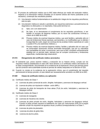 Generalidades LAR 67 Capítulo A
Cuarta edición 67-A-4 01/02/2019
(c) El proceso de verificación médica que la AAC debe efectuar por medio del evaluador médico,
respecto a la información médica completa y/o el examen directo del mismo postulante (si es
necesario), contempla dos resultados posibles:
(1) Una decisión médica fundamentada en la satisfacción íntegra de los requisitos psicofísicos;
esto es apto.
(2) Una decisión médica en estudio o pendiente, por requerirse exámenes o procedimientos de
diagnóstico no efectuados o no reportados. Esta podrá terminar en:
(i) Apto, con o sin observación.
(ii) No Apto, al no demostrarse el cumplimiento de los requisitos psicofísicos, ni ser
factible un proceso de dispensa médica, por no reunir las condiciones mínimas a
criterio de la AMS de la AAC.
(iii) Proceso médico de eventual dispensa médica, que será factible y aplicable sólo en
caso de limitaciones físicas expresas, permanentes y no modificables que no afecten
la seguridad de vuelo, según se concluya de las pruebas médico operativas en vuelo
o puesto CTA y los exámenes médicos; y
(iv) Proceso médico de eventual dispensa médica, factible y aplicable sólo en caso que
se comprueben situaciones clínicas anormales temporales, que por su naturaleza
son susceptibles de variar o evolucionar, pero que la AAC considera suficientemente
estables por un período dado, siempre que se cumplan condiciones y limitaciones
específicas, mantenidas bajo observación.
67.015 Otorgamiento del certificado médico aeronáutico
(a) El solicitante que, previo examen médico y evaluación de su historia clínica, cumple con los
requisitos médicos establecidos en este LAR, tiene derecho a un certificado médico aeronáutico de
la clase correspondiente, documentado en la evidencia de la exploración clínica que permita prever
que tal condición será sustentable durante el período de validez estipulado en la Sección 67.025.
(b) Cuando no conste en la evidencia de la exploración clínica, que el cumplimiento del requisito
permanecerá el tiempo previsto, el caso deberá ser necesariamente sometido a la AMS de la AAC.
67.020 Clases de certificado médico y su aplicación
(a) Certificado médico de Clase 1
(1) Licencias de piloto comercial de avión, dirigible, helicóptero y aeronave de despegue vertical.
(2) Licencia de piloto con tripulación múltiple - avión (MPL).
(3) Licencias de piloto de transporte de línea aérea (TLA) de avión, helicóptero y aeronave de
despegue vertical.
(b) Certificado médico de Clase 2
(1) Licencias de navegante.
(2) Licencias de mecánico de a bordo.
(3) Licencias de piloto privado de avión, dirigible, helicóptero y aeronave de despegue vertical.
Cuando el piloto privado requiera la habilitación de vuelo por instrumentos (IFR) se le exigirá
además cumplir los requisitos de agudeza visual y auditiva correspondientes a la Clase 1.
(4) Licencias de piloto de planeador.
(5) Licencias de piloto de globo libre.
(6) Licencia de alumno piloto.
 