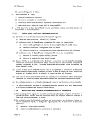 LAR 67 Capítulo A Generalidades
01/02/2019 67-A-5 Cuarta edición
(7) Licencia de tripulante de cabina.
(c) Certificado médico de Clase 3
(1) Autorización de alumno controlador
(2) Licencia de controlador de tránsito aéreo.
(3) Licencia de alumno piloto a distancia, a partir del 3 de noviembre 2022.
(4) Licencia de piloto a distancia, a partir del 3 de noviembre 2022.
(d) La AAC determina la clase de certificado médico aeronáutico exigible para otras licencias no
comprendidas en la relación anterior.
67.025 Validez de los certificados médicos aeronáuticos
(a) La validez de los certificados médicos aeronáuticos es la siguiente:
(1) Certificado médico de Clase 1, hasta doce (12) meses;
(2) certificado médico de Clase 2 hasta treinta y seis (36) meses, con excepción de:
(i) Alumno piloto y piloto privado mayores de cuarenta (40) años: Doce (12) meses.
(ii) Mecánicos de a bordo y navegantes: Doce (12) meses.
(iii) Mecánicos de a bordo y navegantes mayores de sesenta (60) años: Seis (6) meses.
(3) certificado médico de Clase 3 hasta treinta y seis (36) meses, con excepción de:
(i) Mayores de cuarenta (40) años: Doce (12) meses.
(ii) Mayores de sesenta (60) años: Seis (6) meses.
(b) Cuando el titular de un certificado médico de Clase 1 ha cumplido cuarenta (40) años de edad y
participa en operaciones de transporte aéreo comercial con un solo tripulante transportando
pasajeros, el intervalo de doce (12) meses, especificado en el párrafo (a) de esta sección, se
reduce a seis (6) meses.
(c) Cuando el titular de un certificado médico Clase 1, que participa en operaciones de transporte
aéreo comercial, haya cumplido los sesenta (60) años de edad, el período de validez señalado en
el párrafo (a) (1) de esta sección, se reducirá a un periodo de hasta seis (6) meses.
(d) En el caso de la evaluación médica aeronáutica Clase 2 para el tripulante de cabina, ésta deberá
contemplar una evaluación integral por el médico aeronáutico, salud mental y laboratorio básico.
(e) El período de validez de un certificado médico puede reducirse cuando clínicamente es indicado.
(f) Los períodos de validez indicados en los párrafos anteriores, se basan en la edad del solicitante
en el momento que se somete al reconocimiento médico.
67.030 Modificación de la validez de los certificados médicos aeronáuticos
(a) Para su otorgamiento regular, los requisitos psicofísicos deben poder cumplirse durante todo el
período de validez previsto para una evaluación médica. De no existir evidencias para ello, el
caso debe ser remitido a la AMS de la AAC.
(b) La pérdida temporal de la aptitud psicofísica, que se expresa en una evaluación médica con
licencia aeronáutica vigente, se dará por las siguientes causales de disminución de capacidad
psicofísica:
(1) Accidente o enfermedad emergente;
(2) descompensación de trastorno previamente no significativo;
 