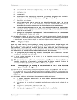 Generalidades LAR 67 Capítulo A
Cuarta edición 67-A-6 01/02/2019
(3) agravamiento de enfermedad compensada que goce de dispensa médica;
(4) patología grave;
(5) cirugía mayor;
(6) reposo médico, sea prescrito por enfermedad incapacitante temporal o para tratamiento
con duración superior a veintiún días (o que puedan generar secuelas);
(7) diagnóstico de embarazo;
(8) por un lapso de tres días, el inicio de toda terapia farmacológica nueva y el uso de
anestésicos; y el uso de aquellas sustancias que puedan producir efecto farmacológico
secundario de riesgo para el ejercicio de las atribuciones del personal aeronáutico;
(9) causas fisiológicas y fisiopatológicas, tales como desorientación espacial, desadaptación
secundaria al vuelo, fatiga de vuelo, desincronosis (Jet Lag), pérdida de conocimiento por
fuerza G (G-Lock) y otras; y
(10) trastornos de salud mental codificados en la Clasificación Internacional de Enfermedades
de la Organización Mundial de la Salud.
(c) La evaluación médica se interrumpirá, hasta que el personal aeronáutico afectado demuestre
nuevamente a satisfacción del evaluador médico, que su condición ha sido tratada y rehabilitada
a tal grado, que cumple nuevamente con los requisitos médicos de este reglamento.
67.035 Dispensa médica
En el caso que el evaluador médico, reciba una solicitud de dispensa médica, deberá coordinar una
junta médica asesora, en el proceso de estudio dentro de la AAC, quien lo asesorará para determinar
las condiciones y limitaciones que procedan, según el riesgo operacional que la persona podría
introducir al sistema aeronáutico, por su condición clínica. Cuando existan elementos operacionales
que puedan incidir en la decisión, podrá asesorar a esta junta un perito operativo.
(a) Las conclusiones se incorporarán a la dispensa médica (DM), según corresponda, para ser
elevadas a la resolución final de la AAC.
(b) La junta médica establecerá si se confiere o no la dispensa médica como limitaciones
operacionales específicas.
(c) Este tipo de dispensa se refiere exclusivamente a requisitos físicos. En el caso de trastornos
mentales, psicológicos o psiquiátricos, el estudio para la eventual dispensa requerirá la
normalización del cuadro clínico, previo informe del psiquiatra tratante.
67.040 Responsabilidad de informar el incumplimiento de uno o más requisitos
psicofísicos de este reglamento
(a) El titular de una licencia aeronáutica es el responsable principal de reportar a la AMS de la AAC,
el incumplimiento de uno o más requisitos psicofísicos o cualquier tratamiento médico prescrito o
no prescrito, que pudiera impedirle ejercer en condiciones de seguridad y debidamente dichas
atribuciones.
(b) No obstante lo anterior, son también responsables del mencionado reporte:
(1) El médico examinador aeronáutico o el centro médico aeronáutico examinador que
conozcan del caso;
(2) el organismo de prevención e investigación de incidentes y accidentes de aviación de la
AAC;
(3) el organismo administrativo de licencias de la AAC;
(4) el empleador y su propio servicio médico, cuando conocieren del hecho; y
 
