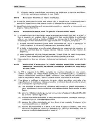 LAR 67 Capítulo A Generalidades
01/02/2019 67-A-7 Cuarta edición
(5) el médico tratante, cuando tenga conocimiento que su paciente es personal aeronáutico,
conforme a las disposiciones legales de cada Estado.
67.045 Renovación del certificado médico aeronáutico
(a) El nivel de aptitud psicofísica que debe tenerse para la renovación de un certificado médico
aeronáutico será el mismo que el establecido para la obtención del certificado inicial.
(b) La AAC debe indicar explícitamente los casos de excepción, en especial si se ha concedido una
dispensa médica al solicitante.
67.050 Circunstancias en que puede ser aplazado el reconocimiento médico
(a) La renovación de un certificado médico puede ser aplazada a discreción de la AMS de la AAC, a
título de excepción, por un plazo máximo de quince (15) días, cuando el titular de una licencia
actúe en una región aislada y alejada del CMAE que corresponda al distrito que haya sido
designado para realizar el examen médico o por otra situación excepcional, siempre que:
(1) El titular mediante declaración jurada afirme previamente que, según su percepción, la
condición de salud no ha cambiado desde su última evaluación médica;
(2) el titular no debe poseer una enfermedad subyacente que previamente se conozca y se
encuentre controlada bajo las mejores prácticas médicas o goce de algún régimen de
dispensa; y
(3) tener la prevención de poder otorgarla siempre y cuando vuele con piloto acompañante,
donde el mismo posea el certificado médico aeronáutico de vigencia reciente.
(b) Esta ampliación no debe ser otorgada a titulares de licencias iguales o mayores a 60 años de
edad.
67.055 Certificación o autorización de centros médicos aeronáuticos examinadores
designados y autorización de médicos examinadores aeronáuticos, según aplica
en cada Estado
(a) La AAC a propuesta de las AMS y cumplidos los requisitos estipulados en esta sección,
certifica o autoriza a los centros médicos aeronáuticos examinadores (CMAE) y autoriza los
médicos examinadores aeronáuticos (AME) necesarios para satisfacer las certificaciones
médicas, según sea el número y distribución de los titulares de licencias en el territorio.
(b) Para obtener el certificado o autorización de centro médico aeronáutico examinador y las
especificaciones de certificación médica aeronáutica, el solicitante deberá demostrar a la AAC
que cumple con los siguientes requisitos:
(1) Una estructura de dirección que comprenda como mínimo un gerente responsable o
cargo equivalente y/o un coordinador de examinadores médicos, según aplique en cada
Estado;
(2) personal médico aeronáutico que cumpla los requisitos señalados en la Sección 67.A.005
del Apéndice 1 de este reglamento;
(3) médicos especialistas acreditados, al menos en medicina interna, cardiología, neurología,
otorrino-laringología, oftalmología y psiquiatría;
(4) asesoría de médicos especialistas en otras áreas, si es necesario, de acuerdo a los
requisitos establecidos en el LAR 67;
(5) asesoría de profesionales de la salud en las áreas de apoyo diagnóstico, tales como
laboratorio, imagenología, odontología, fono-audiología, psicología, toxicología y otros de
acuerdo a los requisitos establecidos en el LAR 67;
 