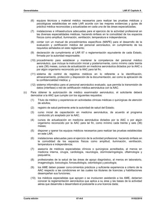 Generalidades LAR 67 Capítulo A
Cuarta edición 67-A-8 01/02/2019
(6) equipos técnicos y material médico necesarios para realizar las pruebas médicas y
psicológicas establecidas en este LAR acorde con las mejores evidencias y guías de
práctica médica reconocidas y actualizadas en cada una de las áreas especializadas;
(7) instalaciones e infraestructura adecuadas para el ejercicio de la actividad profesional en
las diversas especialidades médicas, haciendo énfasis en la comodidad de los espacios
físicos como amplitud, iluminación, ventilación, temperatura e independencia;
(8) contar con un manual de procedimientos específicos (MAPE) para el desarrollo de la
evaluación y certificación médica del personal aeronáutico, en cumplimiento de los
requisitos señalados en este reglamento;
(9) declaración de cumplimiento al LAR 67 o reglamentación equivalente de cada Estado,
firmada por la autoridad responsable;
(10) procedimiento para establecer y mantener la competencia del personal médico
aeronáutico, que incluya la instrucción inicial y posteriormente, como mínimo cada treinta
y seis (36) meses, cursos de actualización en medicina aeronáutica dictados por la AAC o
por algún organismo reconocido por la AAC para tal fin;
(11) sistema de control de registros médicos en lo referente a la identificación,
almacenamiento, protección y disposición de la documentación, así como la aplicación de
la confidencialidad médica; y
(12) sistema informático para el personal aeronáutico evaluado, que permita la transmisión de
datos (interfase) o red de certificación médica aeronáutica con la AAC.
(c) Para obtener la autorización de médico examinador aeronáutico, el solicitante deberá
demostrar a la AAC que cumple con los siguientes requisitos:
(1) Título de médico y experiencia en actividades clínicas médicas o quirúrgicas de atención
de adultos;
(2) registro de salud pertinente ante la autoridad de salud del Estado;
(3) curso inicial de capacitación en medicina aeronáutica, de acuerdo al programa
conducido y/o aceptado por la AAC;
(4) cursos de actualización en medicina aeronáutica dictados por la AAC o por algún
organismo reconocido por la AAC para tal fin, como mínimo cada treinta y seis (36)
meses;
(5) disponer y operar los equipos médicos necesarios para realizar las pruebas establecidas
en este LAR;
(6) instalaciones adecuadas para el ejercicio de la actividad profesional, haciendo énfasis en
la comodidad de los espacios físicos como amplitud, iluminación, ventilación,
temperatura e independencia;
(7) asesoría de médicos especialistas clínicos o quirúrgicos acreditados, al menos en
medicina interna, cirugía, cardiología, neurología, otorrinolaringología, oftalmología y
psiquiatría;
(8) profesionales de la salud de las áreas de apoyo diagnóstico, al menos en laboratorio,
imagenología, toxicología, fonoaudiología, odontología y psicología;
(9) los AME deben poseer cono-cimientos prácticos y suficiente experiencia a criterio de la
AAC respecto a las condiciones en las cuales los titulares de licencias y habilitaciones
desempeñan sus funciones;
(10) los médicos especialistas que apoyen o se involucren asistiendo a los AME, deberían
conocer la reglamentación aeronáutica que aplica a su área y las bases de la actividad
aérea que desarrolla o desarrollará el postulante a una licencia dada;
 