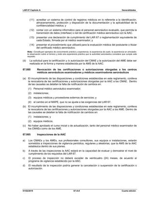 LAR 67 Capítulo A Generalidades
01/02/2019 67-A-9 Cuarta edición
(11) acreditar un sistema de control de registros médicos en lo referente a la identificación,
almacenamiento, protección y disposición de la documentación y la aplicabilidad de la
confidencialidad médica; y
(12) contar con un sistema informático para el personal aeronáutico evaluado, que permita la
transmisión de datos (interfase) o red de certificación médica aeronáutica con la AAC.
(13) presentar una declaración de cumplimiento del LAR 67 o reglamentación equivalente de
cada Estado, firmada por el médico examinador; y
(14) presentar el procedimiento que utilizará para la evaluación médica del postulante o titular
del certificado médico aeronáutico.
Nota.- Constituyen ejemplos de conocimiento práctico y experiencia, la experiencia de vuelo, la experiencia en simulador,
la observación sobre el terreno y toda otra experiencia práctica que la autoridad aeronáutica considere que cumple este
requisito.
(d) La solicitud para la certificación y /o autorización del CMAE y la autorización del AME debe ser
realizada en la forma y manera establecida por la AMS de la AAC.
67.060 Revocación de las certificaciones o autorizaciones otorgadas a los centros
médicos aeronáuticos examinadores y médicos examinadores aeronáuticos
(a) El incumplimiento de las disposiciones y condiciones establecidas en este reglamento, conlleva
la revocatoria de las certificaciones y autorizaciones otorgadas por la AAC a los CMAE. Dentro
de las causales se detallan la falta de notificación de cambios en:
(1) Personal médico aeronáutico examinador;
(2) instalaciones;
(3) equipos médicos y proveedores externos de servicios; y
(4) el cambio en el MAPE, que no se ajuste a las exigencias del LAR 67.
(b) El incumplimiento de las disposiciones y condiciones establecidas en este reglamento, conlleva
la revocatoria de las certificaciones y autorizaciones otorgadas por la AAC a los AME. Dentro de
las causales se detallan la falta de notificación de cambios en:
(1) instalaciones; y
(2) equipos médicos.
(c) No haber aprobado el curso inicial o de actualización, tanto del personal médico examinador de
los CMAEs como de los AME.
67.065 Inspecciones de la AAC
a) Los CMAEs y los AMEs, sus profesionales consultores, sus equipos e instalaciones, estarán
sometidos a inspecciones de vigilancia periódica, regulares y aleatorias, que la AMS de la AAC
establezca dentro de sus planes.
b) A través de las inspecciones la AAC estará en la capacidad de evaluar y demostrar el nivel de
cumplimiento de los requisitos del LAR 67.
c) El proceso de inspección no deberá exceder de veinticuatro (24) meses, de acuerdo al
programa de vigilancia establecido por la AAC.
d) El resultado de la inspección podría generar la cancelación o suspensión de la certificación o
autorización.
 