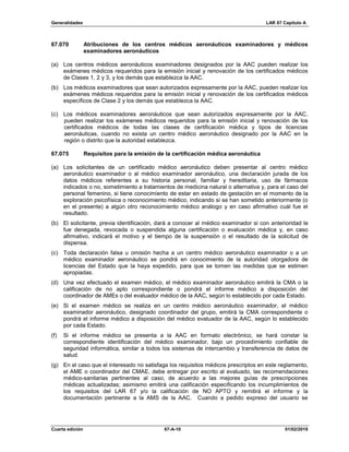 Generalidades LAR 67 Capítulo A
Cuarta edición 67-A-10 01/02/2019
67.070 Atribuciones de los centros médicos aeronáuticos examinadores y médicos
examinadores aeronáuticos
(a) Los centros médicos aeronáuticos examinadores designados por la AAC pueden realizar los
exámenes médicos requeridos para la emisión inicial y renovación de los certificados médicos
de Clases 1, 2 y 3, y los demás que establezca la AAC.
(b) Los médicos examinadores que sean autorizados expresamente por la AAC, pueden realizar los
exámenes médicos requeridos para la emisión inicial y renovación de los certificados médicos
específicos de Clase 2 y los demás que establezca la AAC.
(c) Los médicos examinadores aeronáuticos que sean autorizados expresamente por la AAC,
pueden realizar los exámenes médicos requeridos para la emisión inicial y renovación de los
certificados médicos de todas las clases de certificación médica y tipos de licencias
aeronáuticas, cuando no exista un centro médico aeronáutico designado por la AAC en la
región o distrito que la autoridad establezca.
67.075 Requisitos para la emisión de la certificación médica aeronáutica
(a) Los solicitantes de un certificado médico aeronáutico deben presentar al centro médico
aeronáutico examinador o al médico examinador aeronáutico, una declaración jurada de los
datos médicos referentes a su historia personal, familiar y hereditaria, uso de fármacos
indicados o no, sometimiento a tratamientos de medicina natural o alternativa y, para el caso del
personal femenino, si tiene conocimiento de estar en estado de gestación en el momento de la
exploración psicofísica o reconocimiento médico, indicando si se han sometido anteriormente (o
en el presente) a algún otro reconocimiento médico análogo y en caso afirmativo cuál fue el
resultado.
(b) El solicitante, previa identificación, dará a conocer al médico examinador si con anterioridad le
fue denegada, revocada o suspendida alguna certificación o evaluación médica y, en caso
afirmativo, indicará el motivo y el tiempo de la suspensión o el resultado de la solicitud de
dispensa.
(c) Toda declaración falsa u omisión hecha a un centro médico aeronáutico examinador o a un
médico examinador aeronáutico se pondrá en conocimiento de la autoridad otorgadora de
licencias del Estado que la haya expedido, para que se tomen las medidas que se estimen
apropiadas.
(d) Una vez efectuado el examen médico, el médico examinador aeronáutico emitirá la CMA o la
calificación de no apto correspondiente o pondrá el informe médico a disposición del
coordinador de AMEs o del evaluador médico de la AAC, según lo establecido por cada Estado.
(e) Si el examen médico se realiza en un centro médico aeronáutico examinador, el médico
examinador aeronáutico, designado coordinador del grupo, emitirá la CMA correspondiente o
pondrá el informe médico a disposición del médico evaluador de la AAC, según lo establecido
por cada Estado.
(f) Si el informe médico se presenta a la AAC en formato electrónico, se hará constar la
correspondiente identificación del médico examinador, bajo un procedimiento confiable de
seguridad informática, similar a todos los sistemas de intercambio y transferencia de datos de
salud.
(g) En el caso que el interesado no satisfaga los requisitos médicos prescriptos en este reglamento,
el AME o coordinador del CMAE, debe entregar por escrito al evaluado, las recomendaciones
médico-sanitarias pertinentes al caso, de acuerdo a las mejores guías de prescripciones
médicas actualizadas; asimismo emitirá una calificación especificando los incumplimientos de
los requisitos del LAR 67 y/o la calificación de NO APTO y remitirá el informe y la
documentación pertinente a la AMS de la AAC. Cuando a pedido expreso del usuario se
 