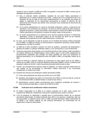 LAR 67 Capítulo A Generalidades
01/02/2019 67-A-11 Cuarta edición
someta el caso a revisión, la AMS de la AAC no expedirá ni renovará la CMA a menos que se
satisfagan las siguientes condiciones:
(1) Que un dictamen médico acreditado, resultado de una junta médica aeronáutica o
gestionado por el médico evaluador de la AAC, indique que el no cumplimiento del o los
requisitos de que se trate en ese titular específicamente, no es probable que ponga en
peligro la seguridad de las operaciones aeronáuticas al realizar el ejercicio de las
atribuciones de la licencia que solicita. Esta conclusión será incorporada al documento de
dispensa médica;
(2) se ha tenido debidamente en cuenta la idoneidad profesional, pericia y experiencia del
solicitante y las condiciones de operación, así como la opinión experta del área operativa,
después de practicar, cuando sea posible y esté indicado a criterio de la AMS, las pruebas
médico operativas en simuladores o puestos de trabajo, según corres-ponda; y
(3) se anote expresamente en la credencial de la licencia cualquier limitación o limitaciones
especiales, cuando el desempeño seguro de las funciones del titular de las licencias
depende del cumplimiento de tal o tales limitaciones o condiciones.
(h) En caso que el interesado no esté de acuerdo con el resultado del examen médico practicado
por el CMAE o el AME que efectuó el reconocimiento o exploración psicofísica, podrá solicitar,
expresamente, a la AAC su revisión.
(i) La AMS de la AAC someterá a revisión con fines de auditoría, evaluación del desempeño o
garantía de calidad, a cualquier certificado médico, a sus conclusiones y a sus fundamentos.
(j) Todas las actuaciones relacionadas con la actividad descrita en este capítulo, están sometidas a
los criterios efectivos de confidencialidad y ética médica, para lo cual la AAC establecerá los
procedimientos aceptables para proteger los datos sensibles de salud que pertenecen al
personal aeronáutico, en su transferencia entre los CMAE o AME y el evaluador médico de la
AAC.
(k) Todos los informes y registros médicos se conservarán en lugar seguro tanto en los CMAE y
oficinas de los AME, como en la Sección Medicina Aeronáutica (AMS) y archivo confidencial del
evaluador médico de la AAC; y sólo el personal autorizado tendrá acceso a ellos.
(l) Cuando las consideraciones operacio-nales lo justifiquen, el médico evaluador determinará en
qué medida ha de pre-sentarse la información médica perti-nente a los funcionarios
competentes no médicos de la AAC.
(m) Existirán tres (03) tipos de certificacion médica aeronáutica (CMA);
(1) Inicial, para postulantes que optan por primera vez a una CMA;
(2) periódica, para titulares que optan a la renovación de la CMA; en caso de más de un año de
vencimiento del CMA, se deberá realizar un examen tipo inicial; y
(3) extraordinaria, cuando existan circunstancias como incidentes, accidentes de aviación u
otras condiciones especiales, a criterio de la AMS de la AAC.
67.080 Evaluación de la certificación médica aeronáutica
(a) El médico responsable de la AMS es el médico evaluador de la AAC, quien cuenta con
requisitos de calificación, experiencia e instrucción necesarios para cumplir su función.
(b) A fin de preservar su objetividad y equidad para el reconocimiento médico de un personal
aeronáutico determinado, el médico evaluador de la AAC y sus adjuntos o asistentes, toda vez
que sea posible, no deberían actuar como un AME, ser parte del equipo médico examinador de
un CMAE o ser médico tratante de ese personal aeronáutico, de conformidad con los
reglamentos o leyes de cada Estado.
 