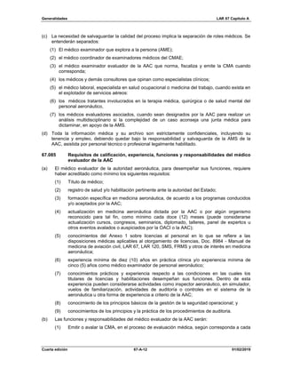 Generalidades LAR 67 Capítulo A
Cuarta edición 67-A-12 01/02/2019
(c) La necesidad de salvaguardar la calidad del proceso implica la separación de roles médicos. Se
entenderán separados:
(1) El médico examinador que explora a la persona (AME);
(2) el médico coordinador de examinadores médicos del CMAE;
(3) el médico examinador evaluador de la AAC que norma, fiscaliza y emite la CMA cuando
corresponda;
(4) los médicos y demás consultores que opinan como especialistas clínicos;
(5) el médico laboral, especialista en salud ocupacional o medicina del trabajo, cuando exista en
el explotador de servicios aéreos:
(6) los médicos tratantes involucrados en la terapia médica, quirúrgica o de salud mental del
personal aeronáutico,
(7) los médicos evaluadores asociados, cuando sean designados por la AAC para realizar un
análisis multidisciplinario si la complejidad de un caso aconseja una junta médica para
dictaminar, en apoyo de la AMS.
(d) Toda la información médica y su archivo son estrictamente confidenciales, incluyendo su
tenencia y empleo, debiendo quedar bajo la responsabilidad y salvaguarda de la AMS de la
AAC, asistida por personal técnico o profesional legalmente habilitado.
67.085 Requisitos de calificación, experiencia, funciones y responsabilidades del médico
evaluador de la AAC
(a) El médico evaluador de la autoridad aeronáutica, para desempeñar sus funciones, requiere
haber acreditado como mínimo los siguientes requisitos:
(1) Título de médico;
(2) registro de salud y/o habilitación pertinente ante la autoridad del Estado;
(3) formación específica en medicina aeronáutica, de acuerdo a los programas conducidos
y/o aceptados por la AAC;
(4) actualización en medicina aeronáutica dictada por la AAC o por algún organismo
reconocido para tal fin, como mínimo cada doce (12) meses (puede considerarse
actualización cursos, congresos, seminarios, diplomado, talleres, panel de expertos u
otros eventos avalados o auspiciados por la OACI o la AAC);
(5) conocimientos del Anexo 1 sobre licencias al personal en lo que se refiere a las
disposiciones médicas aplicables al otorgamiento de licencias, Doc. 8984 - Manual de
medicina de aviación civil, LAR 67, LAR 120, SMS, FRMS y otros de interés en medicina
aeronáutica;
(6) experiencia mínima de diez (10) años en práctica clínica y/o experiencia mínima de
cinco (5) años como médico examinador de personal aeronáutico;
(7) conocimientos prácticos y experiencia respecto a las condiciones en las cuales los
titulares de licencias y habilitaciones desempeñan sus funciones. Dentro de esta
experiencia pueden considerarse actividades como inspector aeronáutico, en simulador,
vuelos de familiarización, actividades de auditoría o controles en el sistema de la
aeronáutica u otra forma de experiencia a criterio de la AAC;
(8) conocimiento de los principios básicos de la gestión de la seguridad operacional; y
(9) conocimientos de los principios y la práctica de los procedimientos de auditoria.
(b) Las funciones y responsabilidades del médico evaluador de la AAC serán:
(1) Emitir o avalar la CMA, en el proceso de evaluación médica, según corresponda a cada
 
