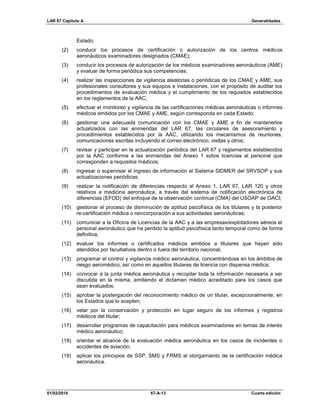 LAR 67 Capítulo A Generalidades
01/02/2019 67-A-13 Cuarta edición
Estado;
(2) conducir los procesos de certificación o autorización de los centros médicos
aeronáuticos examinadores designados (CMAE);
(3) conducir los procesos de autorización de los médicos examinadores aeronáuticos (AME)
y evaluar de forma periódica sus competencias;
(4) realizar las inspecciones de vigilancia aleatorias o periódicas de los CMAE y AME, sus
profesionales consultores y sus equipos e instalaciones, con el propósito de auditar los
procedimientos de evaluación médica y el cumplimiento de los requisitos establecidos
en los reglamentos de la AAC;
(5) efectuar el monitoreo y vigilancia de las certificaciones médicas aeronáuticas o informes
médicos emitidos por los CMAE y AME, según corresponda en cada Estado;
(6) gestionar una adecuada comunicación con los CMAE y AME a fin de mantenerlos
actualizados con las enmiendas del LAR 67, las circulares de asesoramiento y
procedimientos establecidos por la AAC, utilizando los mecanismos de reuniones,
comunicaciones escritas incluyendo el correo electrónico, visitas y otros;
(7) revisar y participar en la actualización periódica del LAR 67 y reglamentos establecidos
por la AAC conforme a las enmiendas del Anexo 1 sobre licencias al personal que
corresponden a requisitos médicos;
(8) ingresar o supervisar el ingreso de información al Sistema SIDMER del SRVSOP y sus
actualizaciones periódicas;
(9) realizar la notificación de diferencias respecto al Anexo 1, LAR 67, LAR 120 y otros
relativos a medicina aeronáutica, a través del sistema de notificación electrónica de
diferencias (EFOD) del enfoque de la observación continua (CMA) del USOAP de OACI;
(10) gestionar el proceso de disminución de aptitud psicofísica de los titulares y la posterior
re-certificación médica o reincorporación a sus actividades aeronáuticas;
(11) comunicar a la Oficina de Licencias de la AAC y a las empresas/explotadores aéreos el
personal aeronáutico que ha perdido la aptitud psicofísica tanto temporal como de forma
definitiva;
(12) evaluar los informes o certificados médicos emitidos a titulares que hayan sido
atendidos por facultativos dentro o fuera del territorio nacional;
(13) programar el control y vigilancia médico aeronáutica, concentrándose en los ámbitos de
riesgo aeromédico, así como en aquellos titulares de licencia con dispensa médica;
(14) convocar a la junta médica aeronáutica y recopilar toda la información necesaria a ser
discutida en la misma, emitiendo el dictamen médico acreditado para los casos que
sean evaluados;
(15) aprobar la postergación del reconocimiento médico de un titular, excepcionalmente, en
los Estados que lo acepten;
(16) velar por la conservación y protección en lugar seguro de los informes y registros
médicos del titular;
(17) desarrollar programas de capacitación para médicos examinadores en temas de interés
médico aeronáutico;
(18) orientar el alcance de la evaluación médica aeronáutica en los casos de incidentes o
accidentes de aviación;
(19) aplicar los principios de SSP, SMS y FRMS al otorgamiento de la certificación médica
aeronáutica.
 